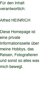 Für den Inhalt verantwortlich:  Alfred HEINRICH  Diese Homepage ist eine private Informationsseite über meine Hobbys, das Reisen, Fotografieren und sonst so alles was mich bewegt.